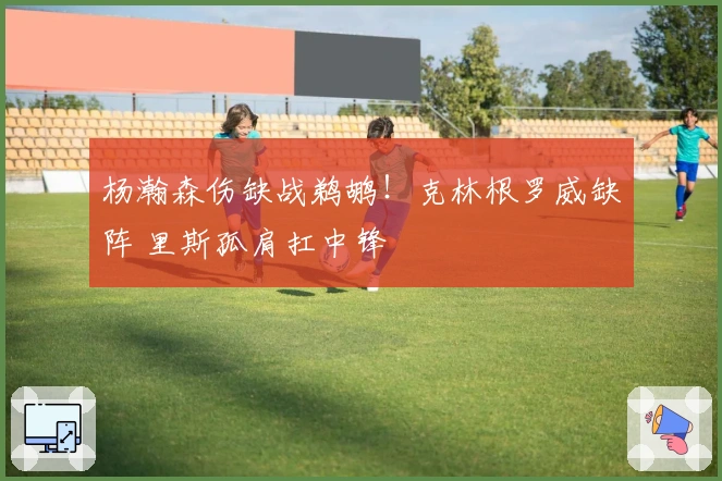 杨瀚森伤缺战鹈鹕！克林根罗威缺阵 里斯孤肩扛中锋