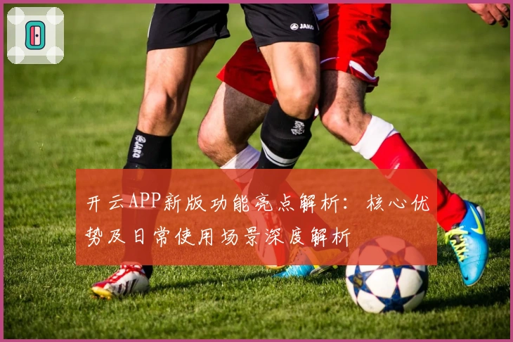 开云APP新版功能亮点解析：核心优势及日常使用场景深度解析