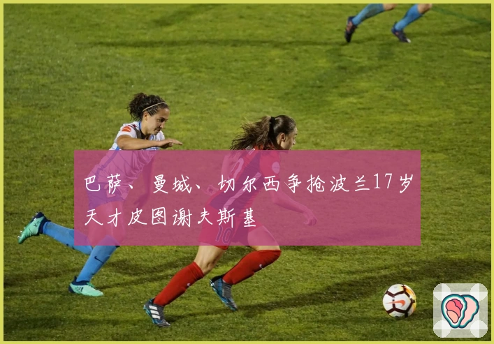 巴萨、曼城、切尔西争抢波兰17岁天才皮图谢夫斯基