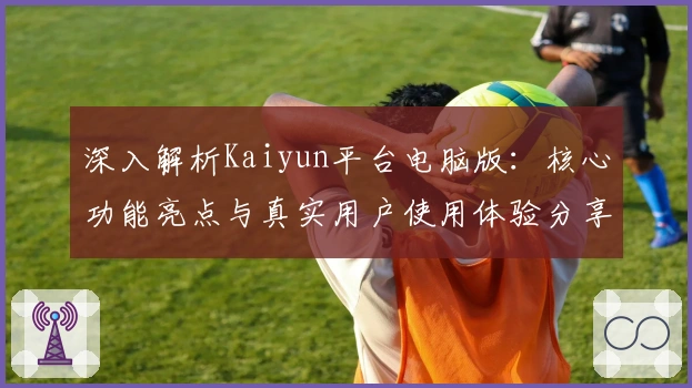 深入解析Kaiyun平台电脑版：核心功能亮点与真实用户使用体验分享