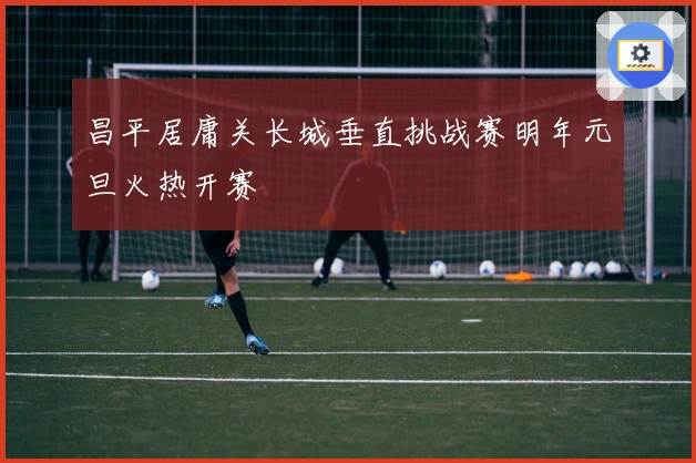 昌平居庸关长城垂直挑战赛明年元旦火热开赛