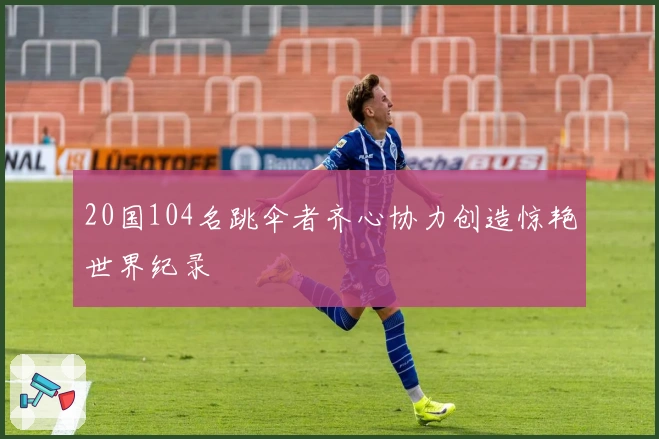 20国104名跳伞者齐心协力创造惊艳世界纪录