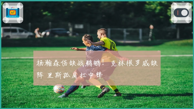 杨瀚森伤缺战鹈鹕！克林根罗威缺阵 里斯孤肩扛中锋