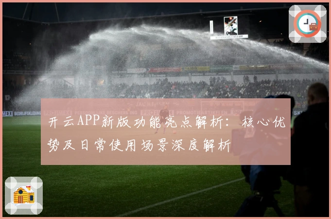 开云APP新版功能亮点解析：核心优势及日常使用场景深度解析