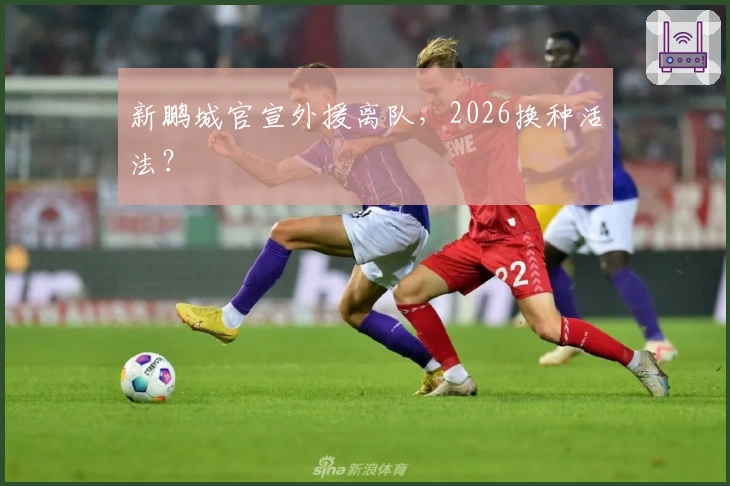 新鹏城官宣外援离队，2026换种活法？