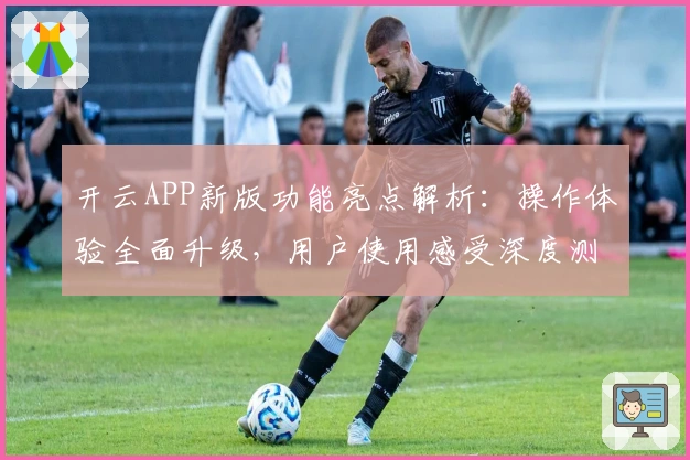 开云APP新版功能亮点解析：操作体验全面升级，用户使用感受深度测评