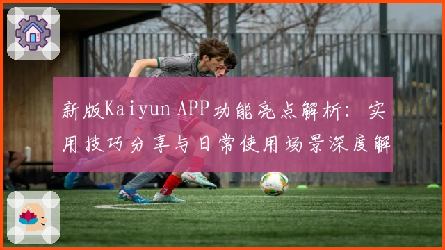 新版Kaiyun APP功能亮点解析：实用技巧分享与日常使用场景深度解读