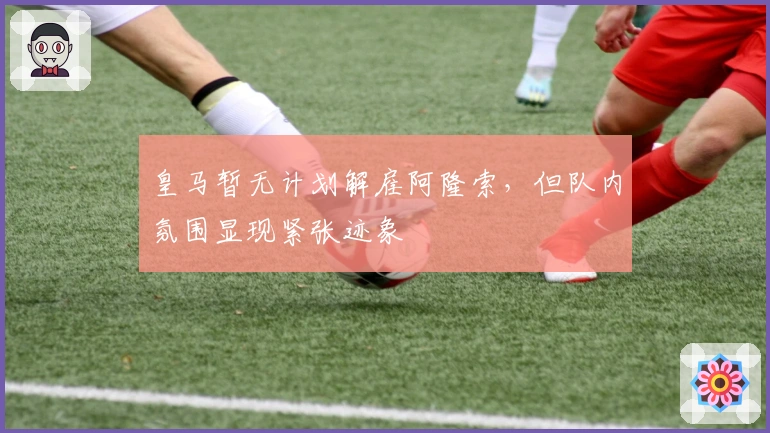 皇马暂无计划解雇阿隆索，但队内氛围显现紧张迹象